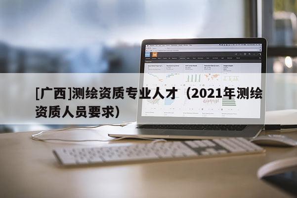 [广西]测绘资质专业人才（2021年测绘资质人员要求）
