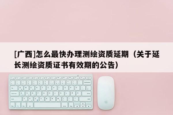 [广西]怎么最快办理测绘资质延期（关于延长测绘资质证书有效期的公告）