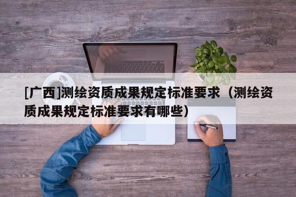 [广西]测绘资质成果规定标准要求（测绘资质成果规定标准要求有哪些）