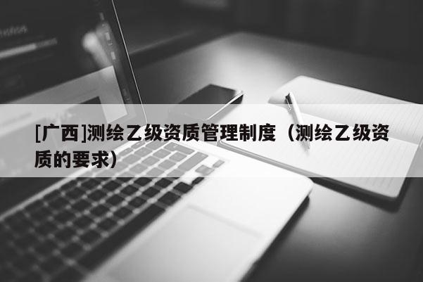 [广西]测绘乙级资质管理制度（测绘乙级资质的要求）