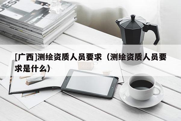 [广西]测绘资质人员要求（测绘资质人员要求是什么）