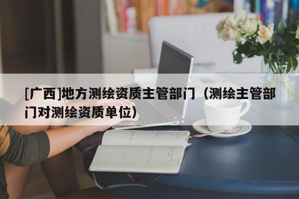 [广西]地方测绘资质主管部门（测绘主管部门对测绘资质单位）