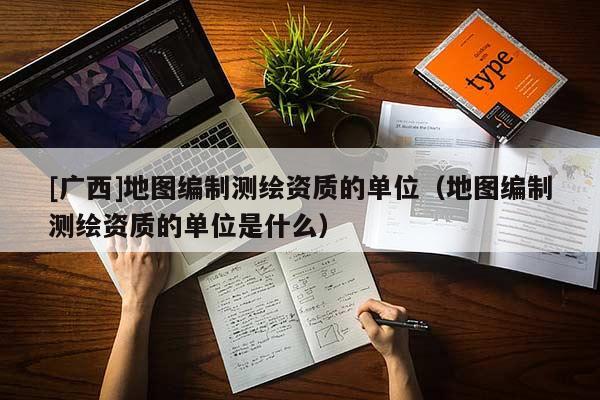 [广西]地图编制测绘资质的单位（地图编制测绘资质的单位是什么）