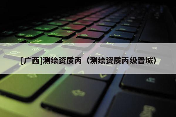 [广西]测绘资质丙（测绘资质丙级晋城）