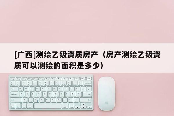 [广西]测绘乙级资质房产（房产测绘乙级资质可以测绘的面积是多少）