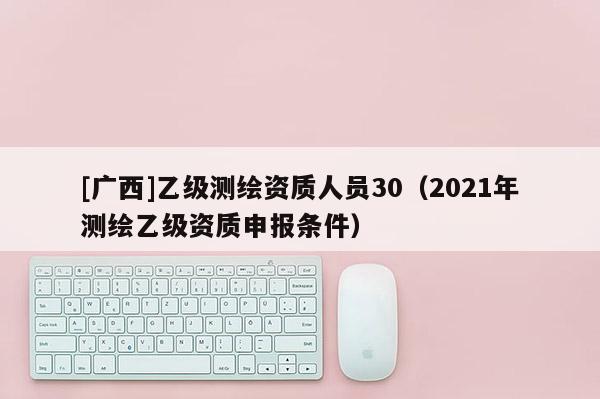 [广西]乙级测绘资质人员30（2021年测绘乙级资质申报条件）
