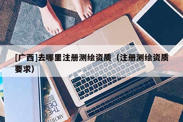 [广西]去哪里注册测绘资质（注册测绘资质要求）