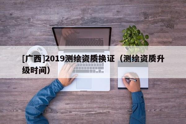 [广西]2019测绘资质换证（测绘资质升级时间）