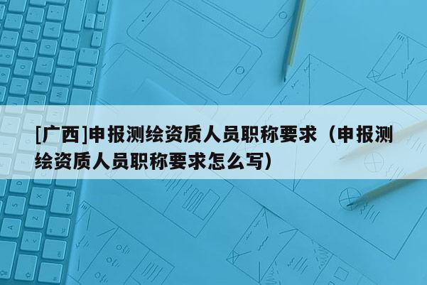 [广西]申报测绘资质人员职称要求（申报测绘资质人员职称要求怎么写）