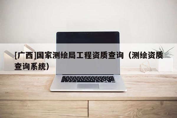 [广西]国家测绘局工程资质查询（测绘资质查询系统）