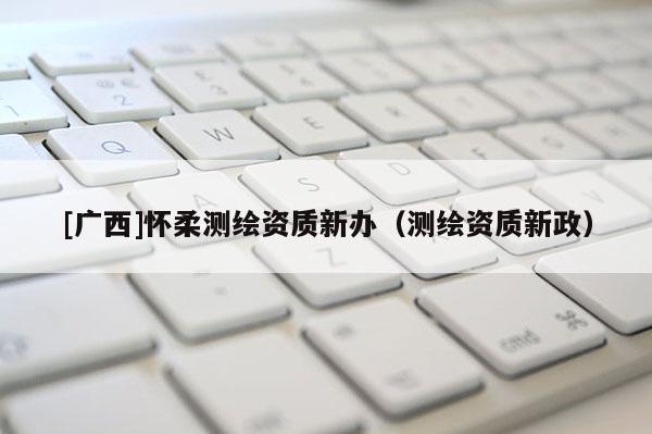 [广西]怀柔测绘资质新办（测绘资质新政）