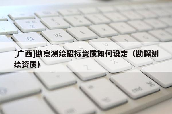 [广西]勘察测绘招标资质如何设定（勘探测绘资质）