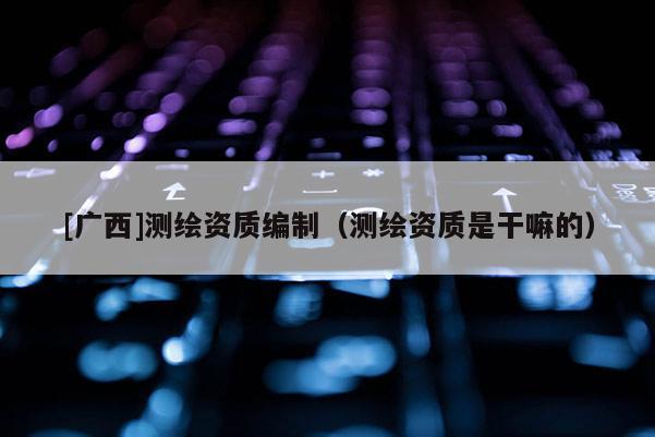[广西]测绘资质编制（测绘资质是干嘛的）