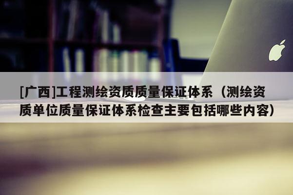 [广西]工程测绘资质质量保证体系（测绘资质单位质量保证体系检查主要包括哪些内容）
