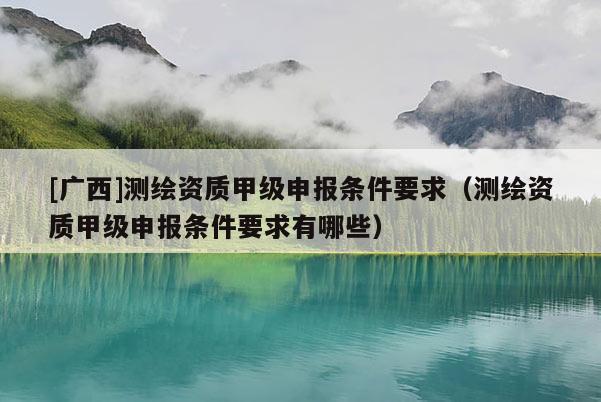 [广西]测绘资质甲级申报条件要求（测绘资质甲级申报条件要求有哪些）