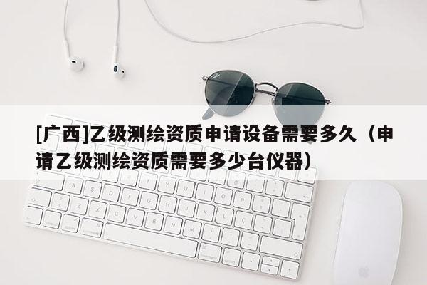 [广西]乙级测绘资质申请设备需要多久（申请乙级测绘资质需要多少台仪器）