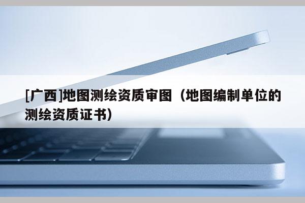 [广西]地图测绘资质审图（地图编制单位的测绘资质证书）