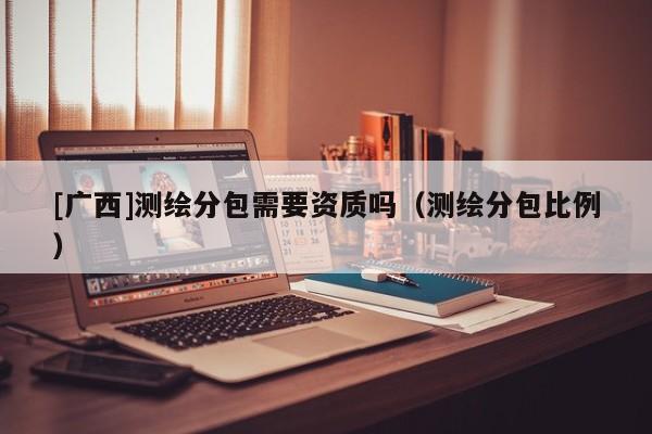 [广西]测绘分包需要资质吗（测绘分包比例）