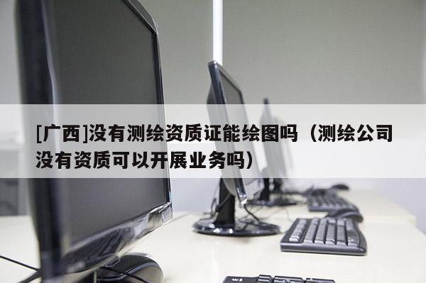 [广西]没有测绘资质证能绘图吗（测绘公司没有资质可以开展业务吗）