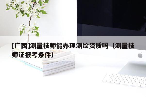 [广西]测量技师能办理测绘资质吗（测量技师证报考条件）