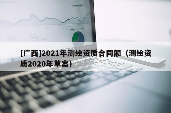 [广西]2021年测绘资质合同额（测绘资质2020年草案）