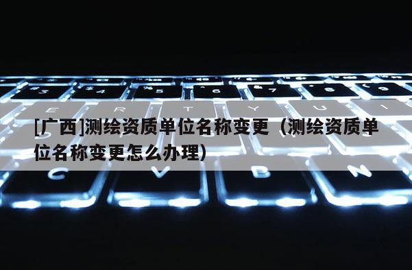 [广西]测绘资质单位名称变更（测绘资质单位名称变更怎么办理）