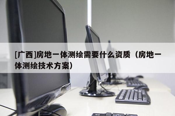 [广西]房地一体测绘需要什么资质（房地一体测绘技术方案）