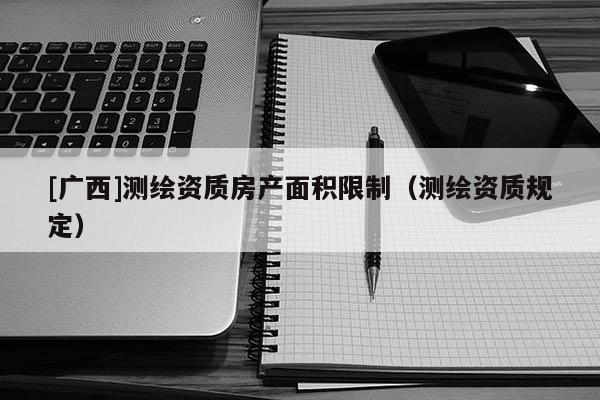 [广西]测绘资质房产面积限制（测绘资质规定）
