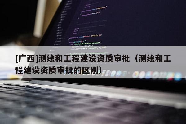 [广西]测绘和工程建设资质审批（测绘和工程建设资质审批的区别）