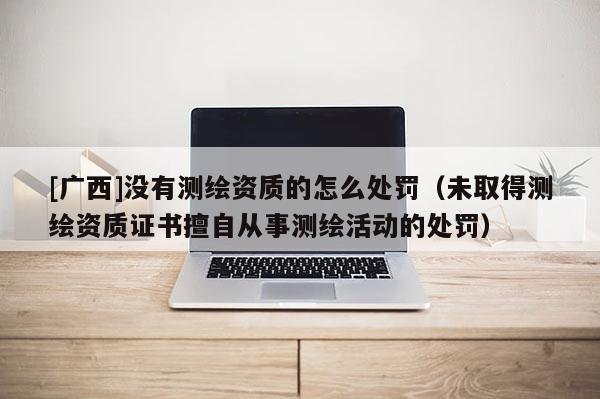 [广西]没有测绘资质的怎么处罚（未取得测绘资质证书擅自从事测绘活动的处罚）
