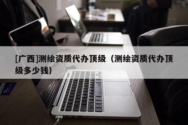 [广西]测绘资质代办顶级（测绘资质代办顶级多少钱）