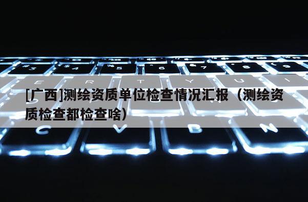 [广西]测绘资质单位检查情况汇报（测绘资质检查都检查啥）