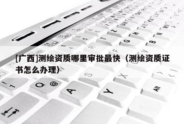 [广西]测绘资质哪里审批最快（测绘资质证书怎么办理）