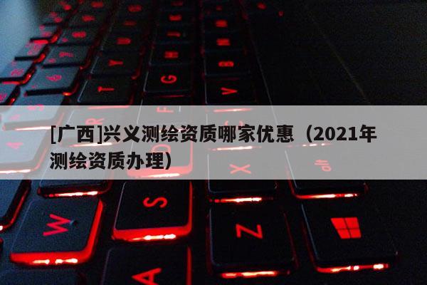 [广西]兴义测绘资质哪家优惠（2021年测绘资质办理）