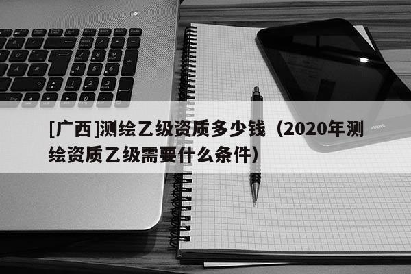 [广西]测绘乙级资质多少钱（2020年测绘资质乙级需要什么条件）