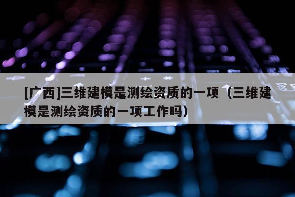 [广西]三维建模是测绘资质的一项（三维建模是测绘资质的一项工作吗）