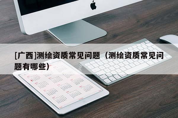 [广西]测绘资质常见问题（测绘资质常见问题有哪些）