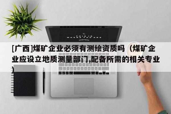 [广西]煤矿企业必须有测绘资质吗（煤矿企业应设立地质测量部门,配备所需的相关专业）