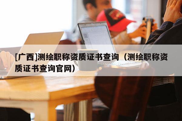 [广西]测绘职称资质证书查询（测绘职称资质证书查询官网）