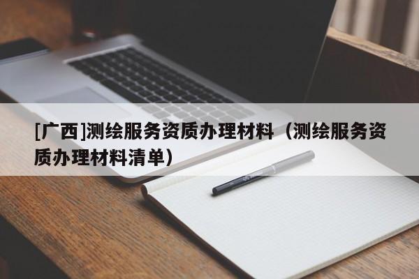 [广西]测绘服务资质办理材料（测绘服务资质办理材料清单）