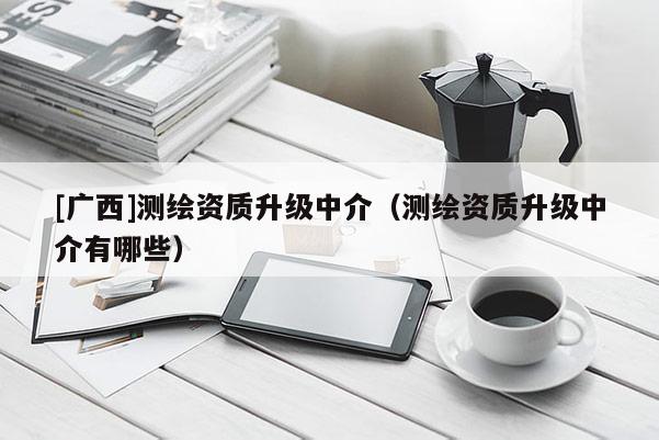 [广西]测绘资质升级中介（测绘资质升级中介有哪些）