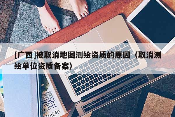 [广西]被取消地图测绘资质的原因（取消测绘单位资质备案）