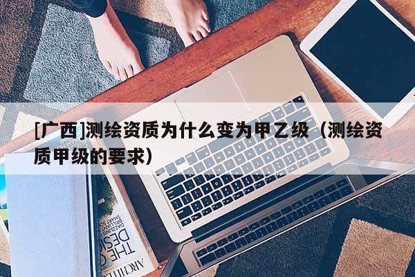 [广西]测绘资质为什么变为甲乙级（测绘资质甲级的要求）