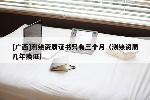 [广西]测绘资质证书只有三个月（测绘资质几年换证）