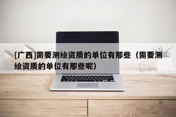 [广西]需要测绘资质的单位有那些（需要测绘资质的单位有那些呢）