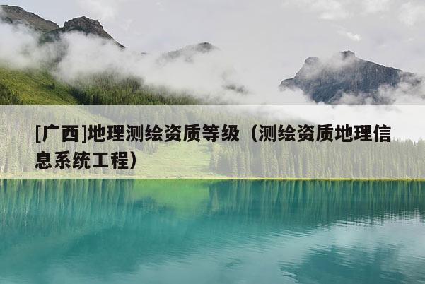 [广西]地理测绘资质等级（测绘资质地理信息系统工程）