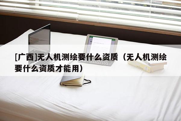 [广西]无人机测绘要什么资质（无人机测绘要什么资质才能用）