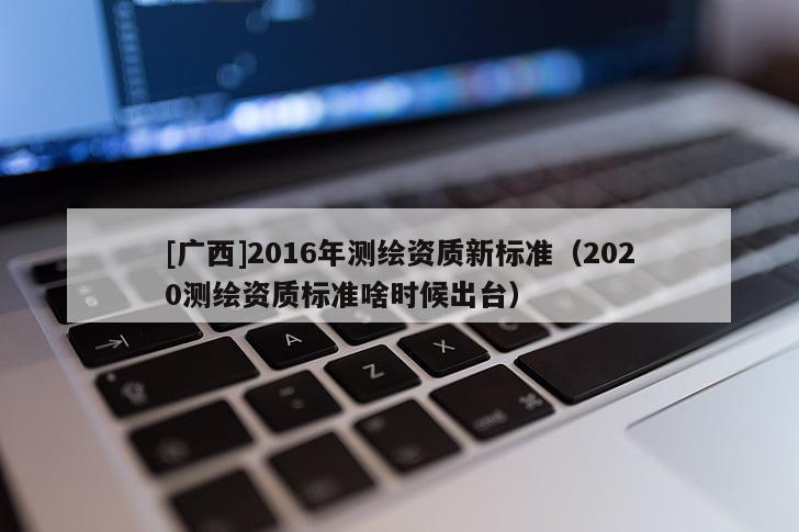 [广西]2016年测绘资质新标准（2020测绘资质标准啥时候出台）