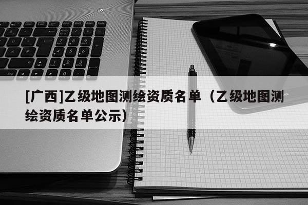 [广西]乙级地图测绘资质名单（乙级地图测绘资质名单公示）