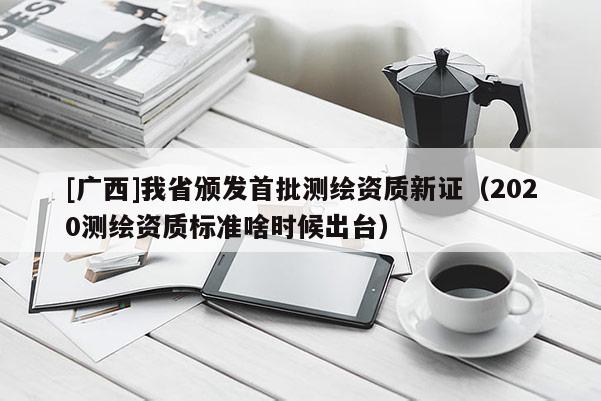 [广西]我省颁发首批测绘资质新证（2020测绘资质标准啥时候出台）